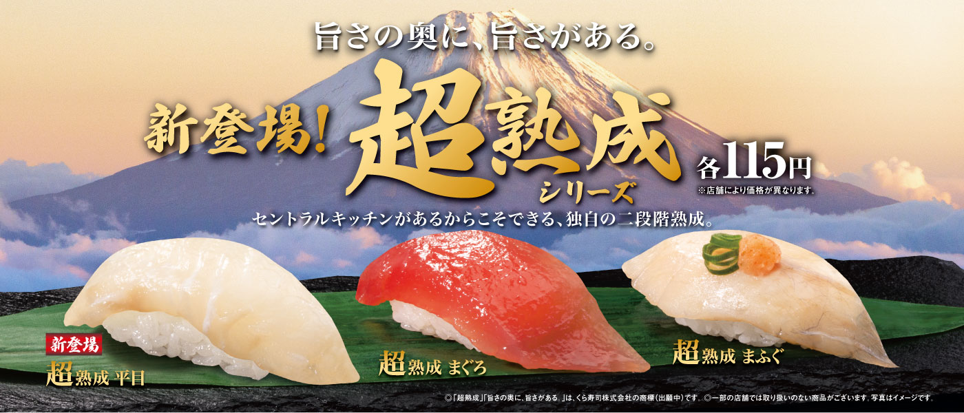 旨さの奥に、旨さがある。 新登場！超熟成 シリーズ 各115円 ※店舗により価格が異なります。セントラルキッチンがあるからこそできる、独自の二段階熟成。新登場 超熟成 平目 超熟成 まぐろ 超熟成 まふぐ ◎「超熟成」「旨さの奥に、旨さがある。」は、くら寿司株式会社の商標（出願中）です。 ◎一部店舗では実施していない場合がございます。 ◎内容、価格が異なる場合がございます。◎写真はイメージです。