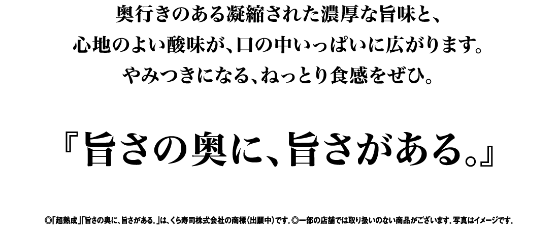 奥行きのある凝縮された濃厚な旨味と、心地のよい酸味が、口の中いっぱいに広がります。やみつきになる、ねっとり食感をぜひ。『旨さの奥に、旨さがある。』 ◎「超熟成」「旨さの奥に、旨さがある。」は、くら寿司株式会社の商標（出願中）です。◎一部の店舗では取り扱いのない商品がございます。写真はイメージです。
