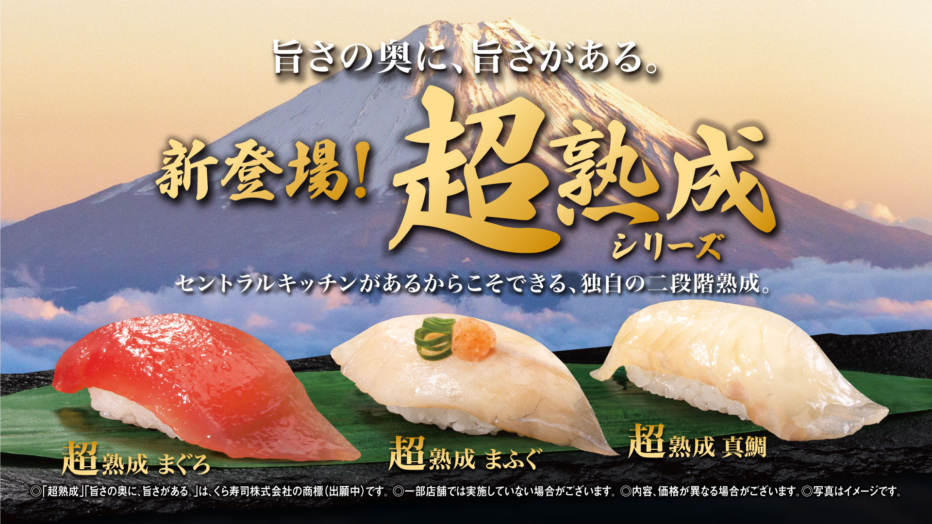 旨さの奥に、旨さがある。 新登場！超熟成シリーズ各115円 セントラルキッチンがあるからこそできる、独自の二段階熟成。超熟成 まぐろ 超熟成 まふぐ 超熟成 真鯛 ◎「超熟成」「旨さの奥に、旨さがある。」は、くら寿司株式会社の商標（出願中）です。 ◎一部店舗では実施していない場合がございます。 ◎内容、価格が異なる場合がございます。◎写真はイメージです。 