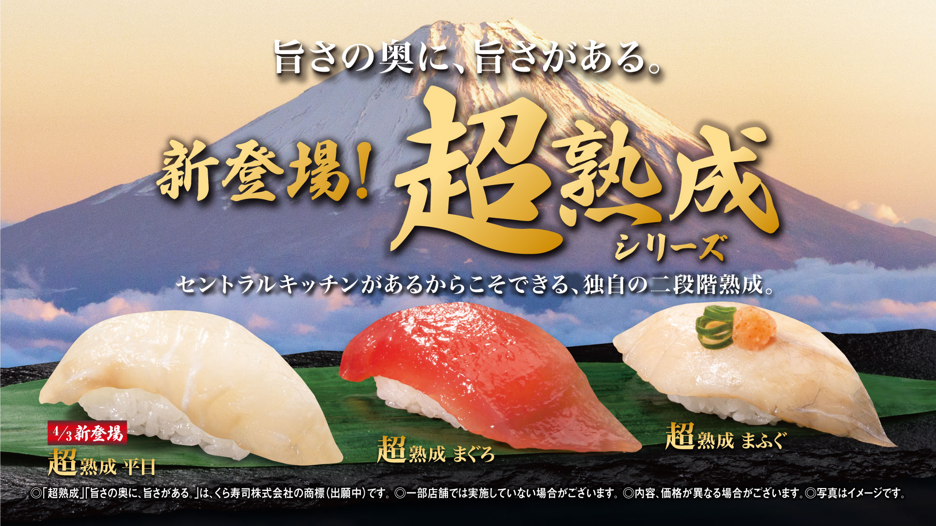旨さの奥に、旨さがある。 新登場！超熟成シリーズ各115円 セントラルキッチンがあるからこそできる、独自の二段階熟成。4/3新登場 超熟成 平目 超熟成 まぐろ 超熟成 まふぐ ◎「超熟成」「旨さの奥に、旨さがある。」は、くら寿司株式会社の商標（出願中）です。 ◎一部店舗では実施していない場合がございます。 ◎内容、価格が異なる場合がございます。◎写真はイメージです。 