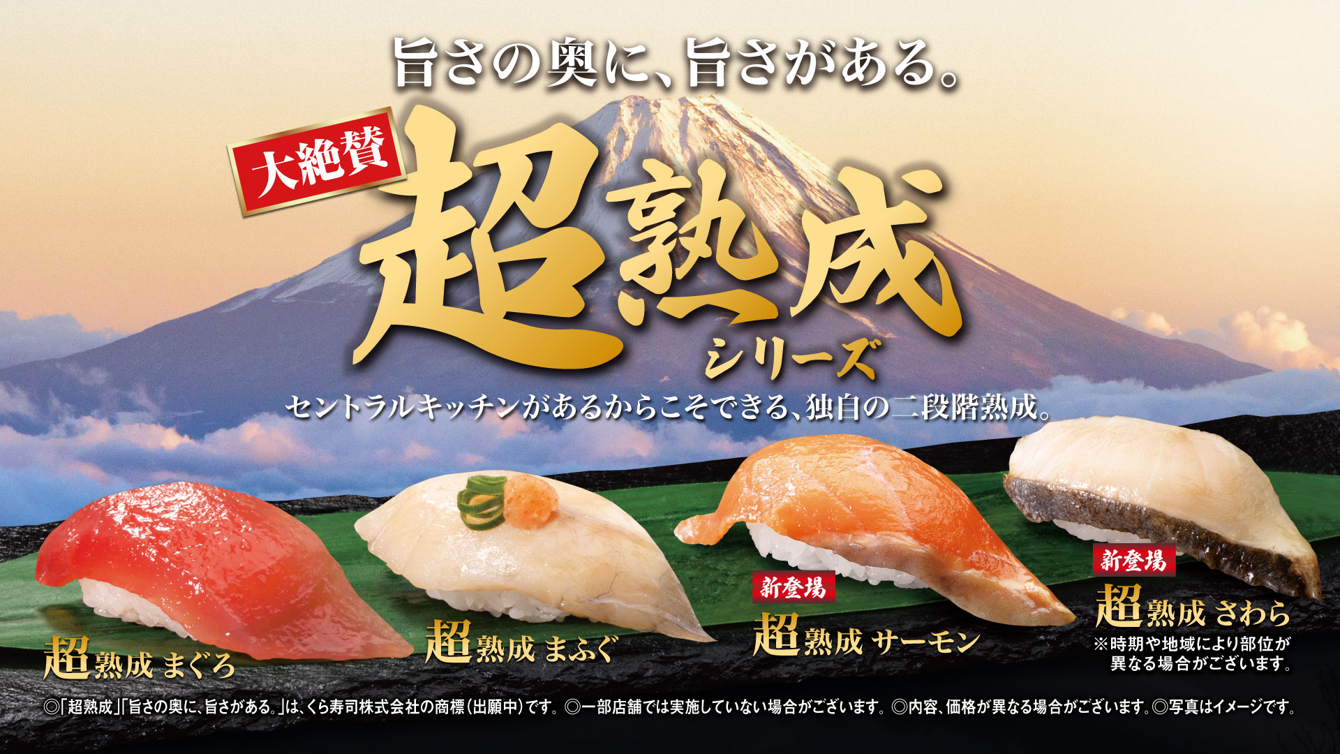 旨さの奥に、旨さがある。大絶賛超熟成シリーズセントラルキッチンがあるからこそできる、独自の二段階熟成。超熟成 まぐろ 超熟成 まふぐ 新登場 超熟成 サーモン 新登場 超熟成 さわら ※時期や地域により部位が異なる場合がございます。 ◎「超熟成」「旨さの奥に、旨さがある。」は、くら寿司株式会社の商標（出願中）です。◎一部店舗では実施していない場合がございます。◎内容、価格が異なる場合がございます。◎写真はイメージです。