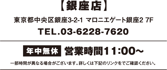 銀座店 東京都中央区銀座3-2-1 マロニエゲート銀座2 7F TEL.03-6228-7620 年中無休 営業時間11：00〜 一部時間が異なる場合がございます。詳しくは下記のリンクをご確認ください