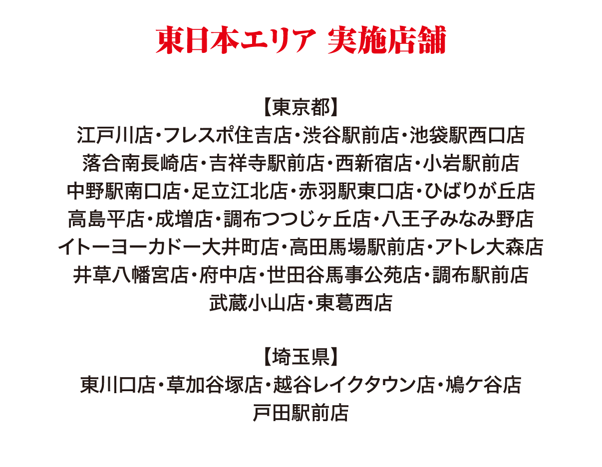 東日本エリア 実施店舗 【東京都】江戸川店・フレスポ住吉店・渋谷駅前店・池袋駅西口店・落合南長崎店・吉祥寺駅前店・西新宿店・小岩駅前店・中野駅南口店・足立江北店・赤羽駅東口店・ひばりが丘店・高島平店・成増店・調布つつじヶ丘店・八王子みなみ野店・イトーヨーカドー大井町店・高田馬場駅前店・アトレ大森店・井草八幡宮店・府中店・世田谷馬事公苑店・調布駅前店・武蔵小山店・東葛西店 【埼玉県】東川口店・草加谷塚店・越谷レイクタウン店・鳩ケ谷店・戸田駅前店