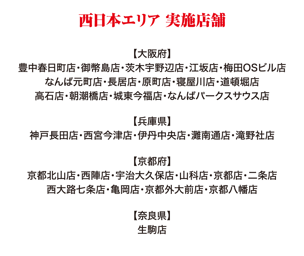 西日本エリア 実施店舗 【大阪府】豊中春日町店・御幣島店・茨木宇野辺店・江坂店・梅田OSビル店・なんば元町店・長居店・原町店・寝屋川店・道頓堀店・高石店・朝潮橋店・城東今福店・なんばパークスサウス店 【兵庫県】神戸長田店・西宮今津店・伊丹中央店・灘南通店・滝野社店 【京都府】京都北山店・西陣店・宇治大久保店・山科店・京都店・二条店・西大路七条店・亀岡店・京都外大前店・京都八幡店 【奈良県】生駒店