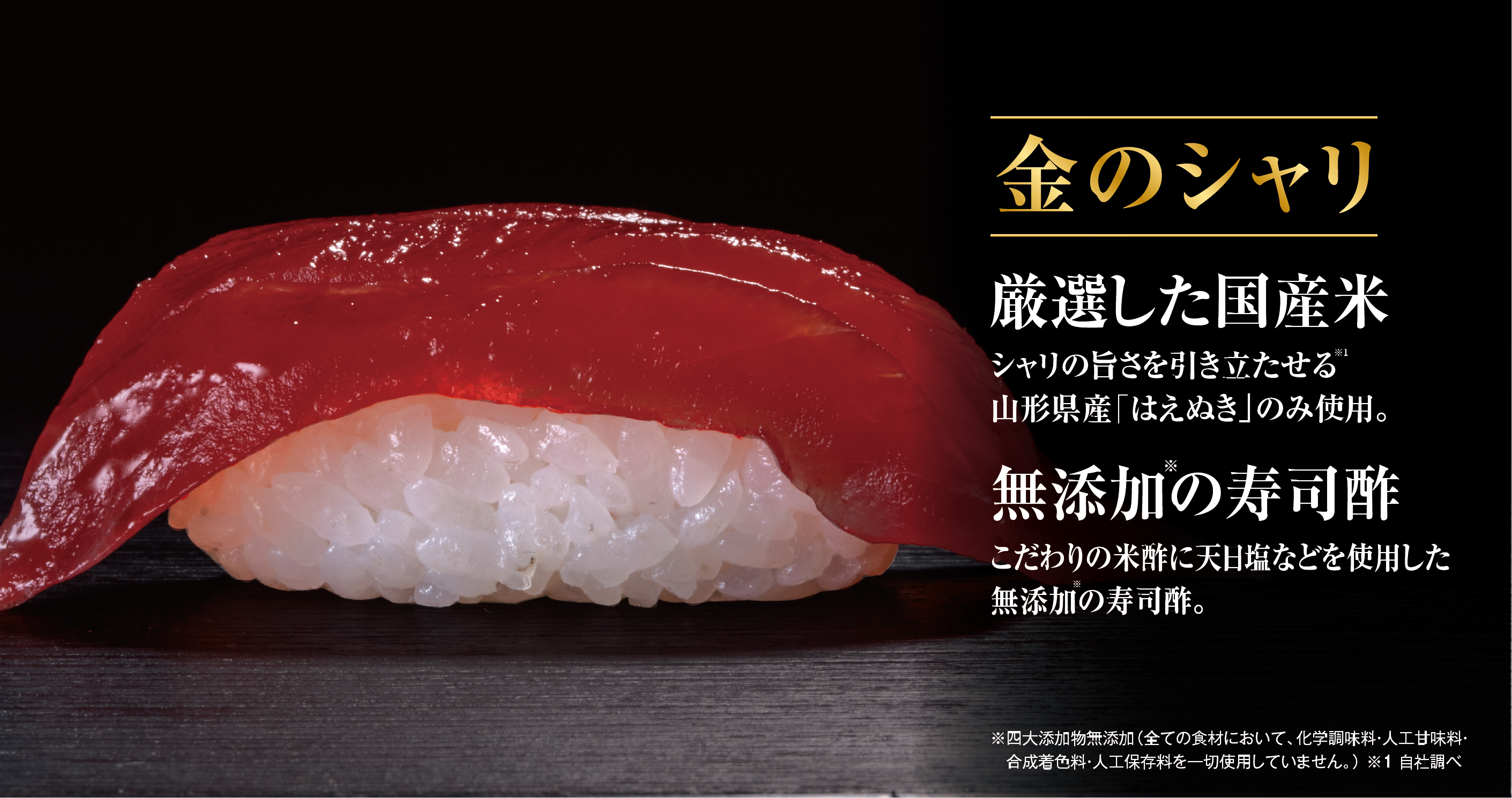 金のシャリ 厳選した国産米 シャリの旨さを引き立たせる 山形県産「はえぬき」のみ使用。 無添加の寿司酢 こだわりの米酢に天日塩などを使用した無添加の寿司酢。 ※四大添加物無添加（全ての食材において、化学調味料・人工甘味料・合成着色料・人工保存料を一切使用していません。） ※1 自社調べ