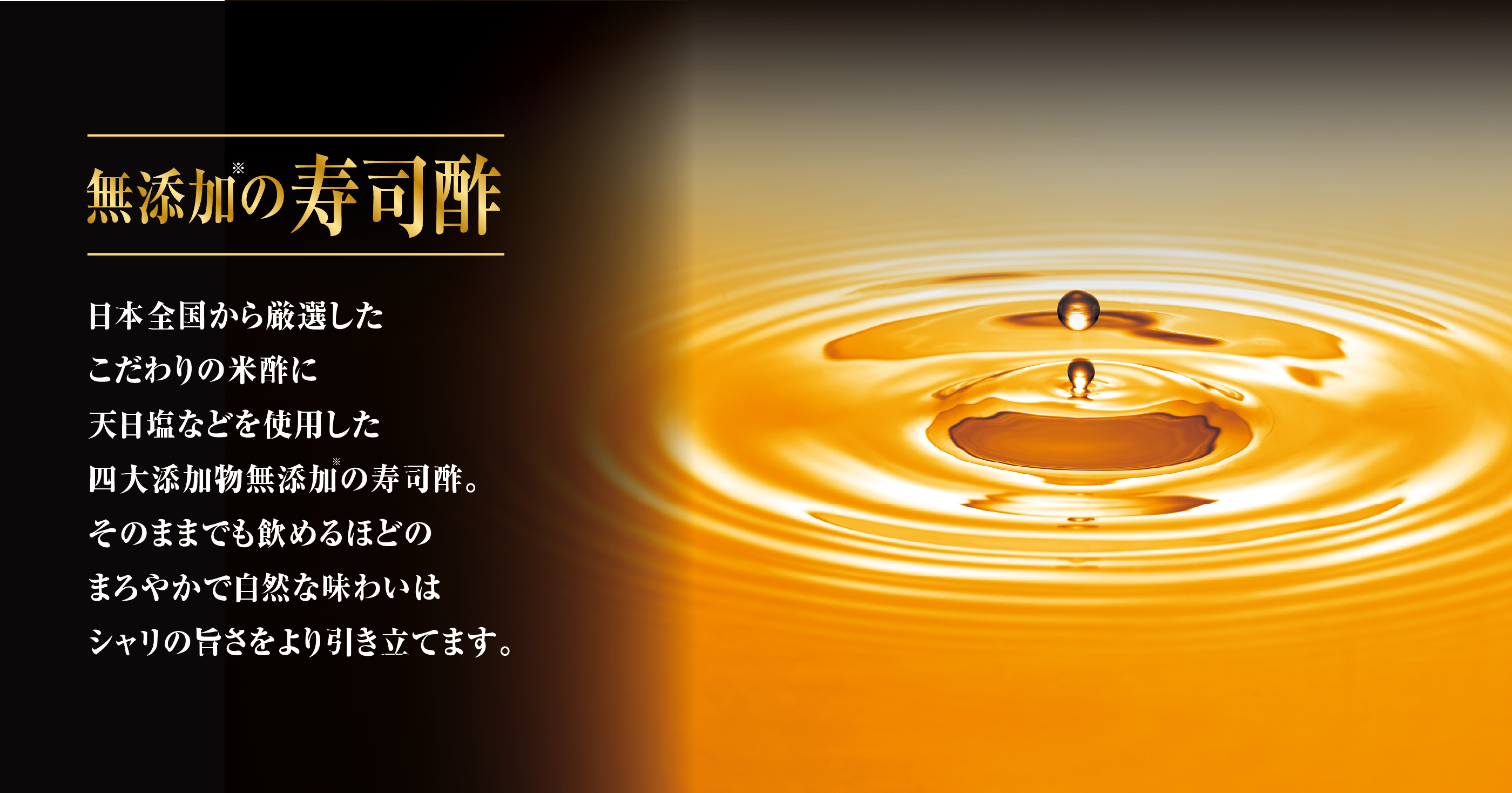 無添加の寿司酢 日本全国から厳選したこだわりの米酢に天日塩などを使用した四大添加物無添加の寿司酢。そのままでも飲めるほどのまろやかで自然な味わいはシャリの旨さをより引き立てます。