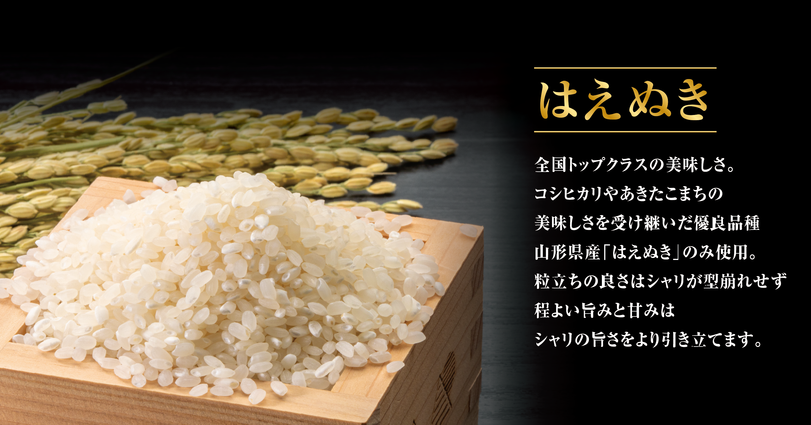 はえぬき 全国トップクラスの美味しさ。コシヒカリやあきたこまちの美味しさを受け継いだ優良品種山形県産「はえぬき」のみ使用。粒立ちの良さはシャリが型崩れせず程よい旨みと甘みはシャリの旨さをより引き立てます。
