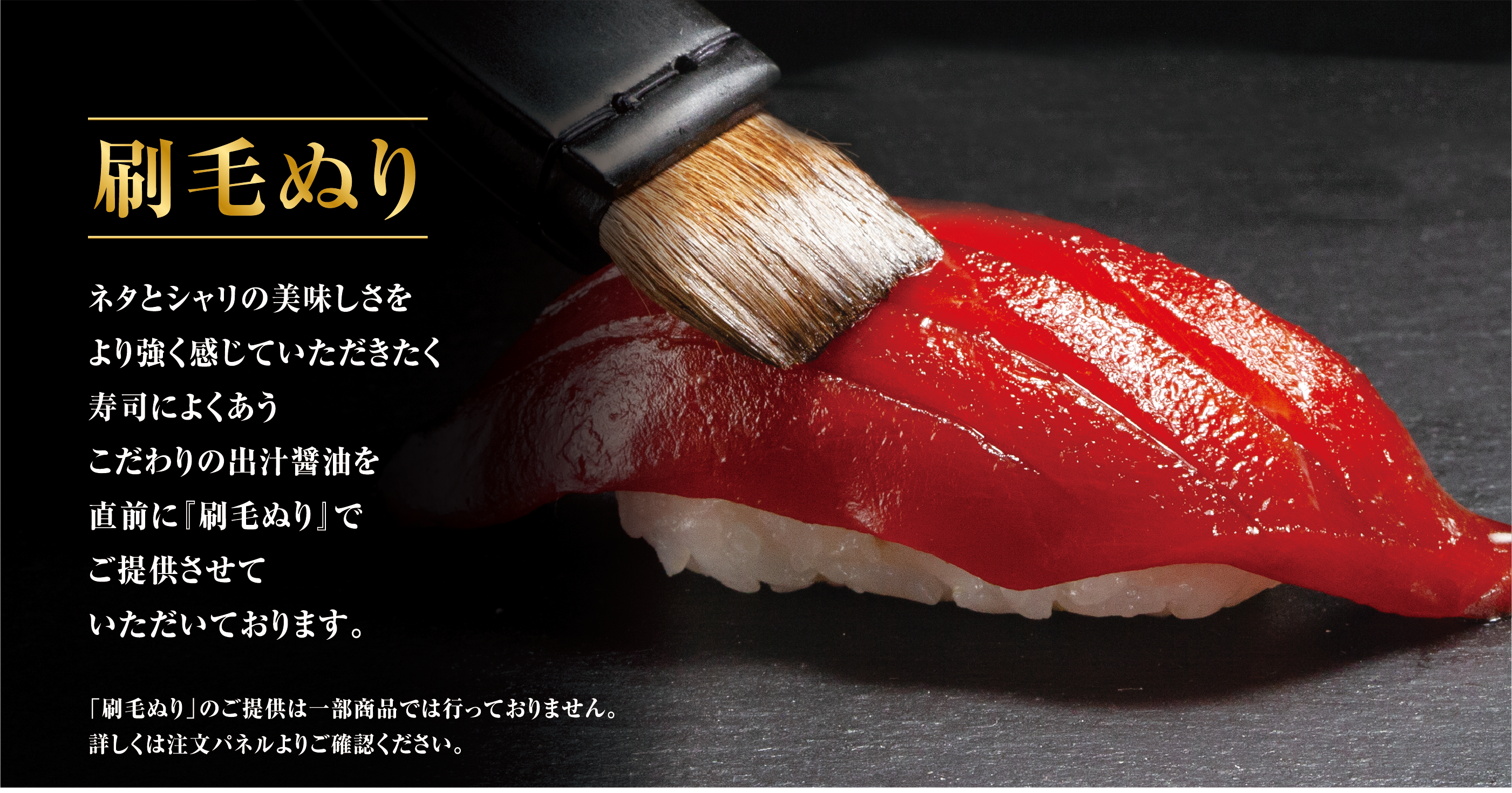 刷毛ぬり ネタとシャリの美味しさをより強く感じていただきたく寿司によくあうこだわりの出汁醤油を直前に『刷毛ぬり』でご提供させていただいております。 「刷毛ぬり」のご提供は一部商品では行っておりません。詳しくは注文パネルよりご確認ください。