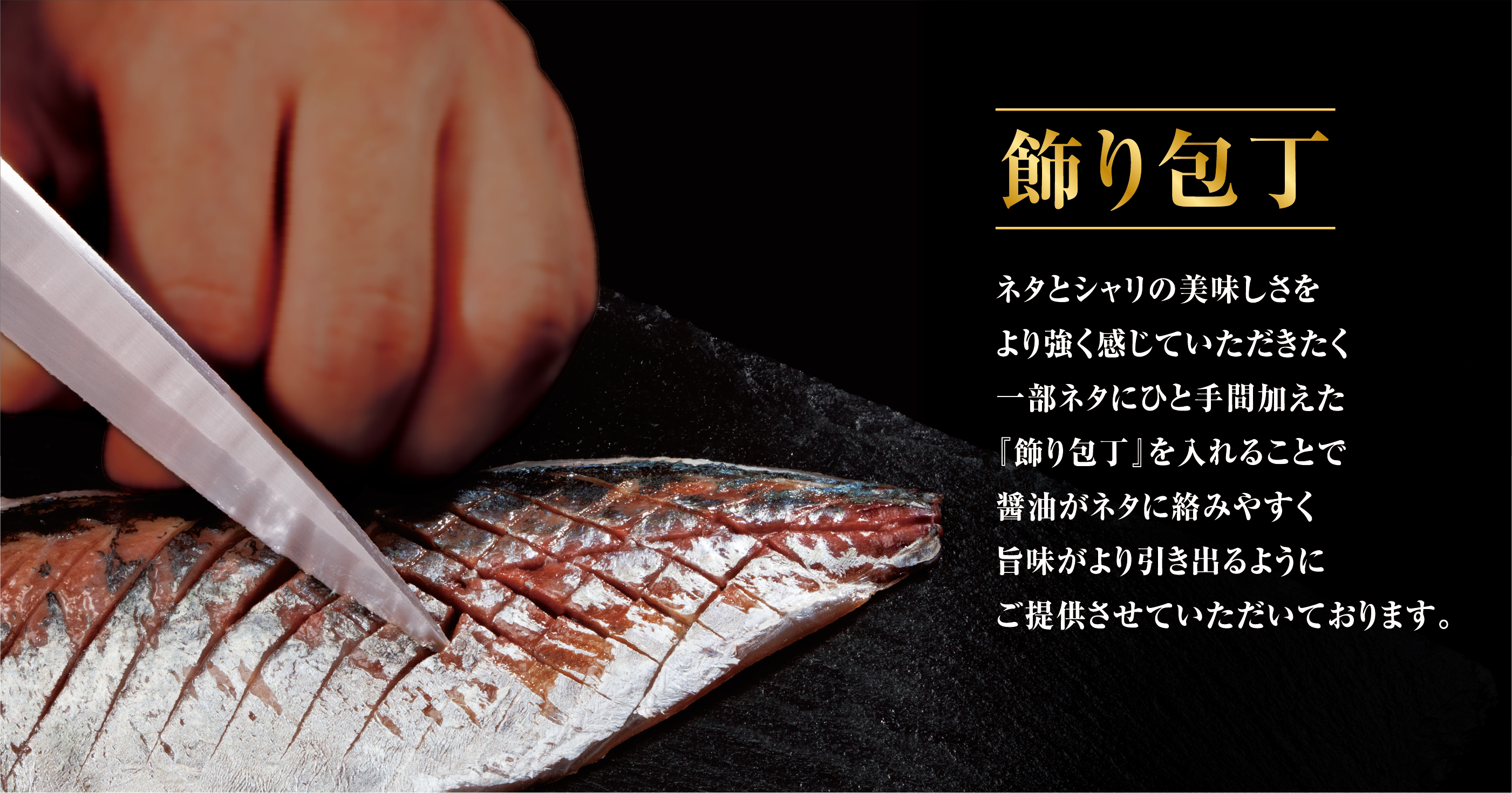 飾り包丁 ネタとシャリの美味しさをより強く感じていただきたく一部ネタにひと手間加えた『飾り包丁』を入れることで醤油がネタに絡みやすく旨味がより引き出るようにご提供させていただいております。