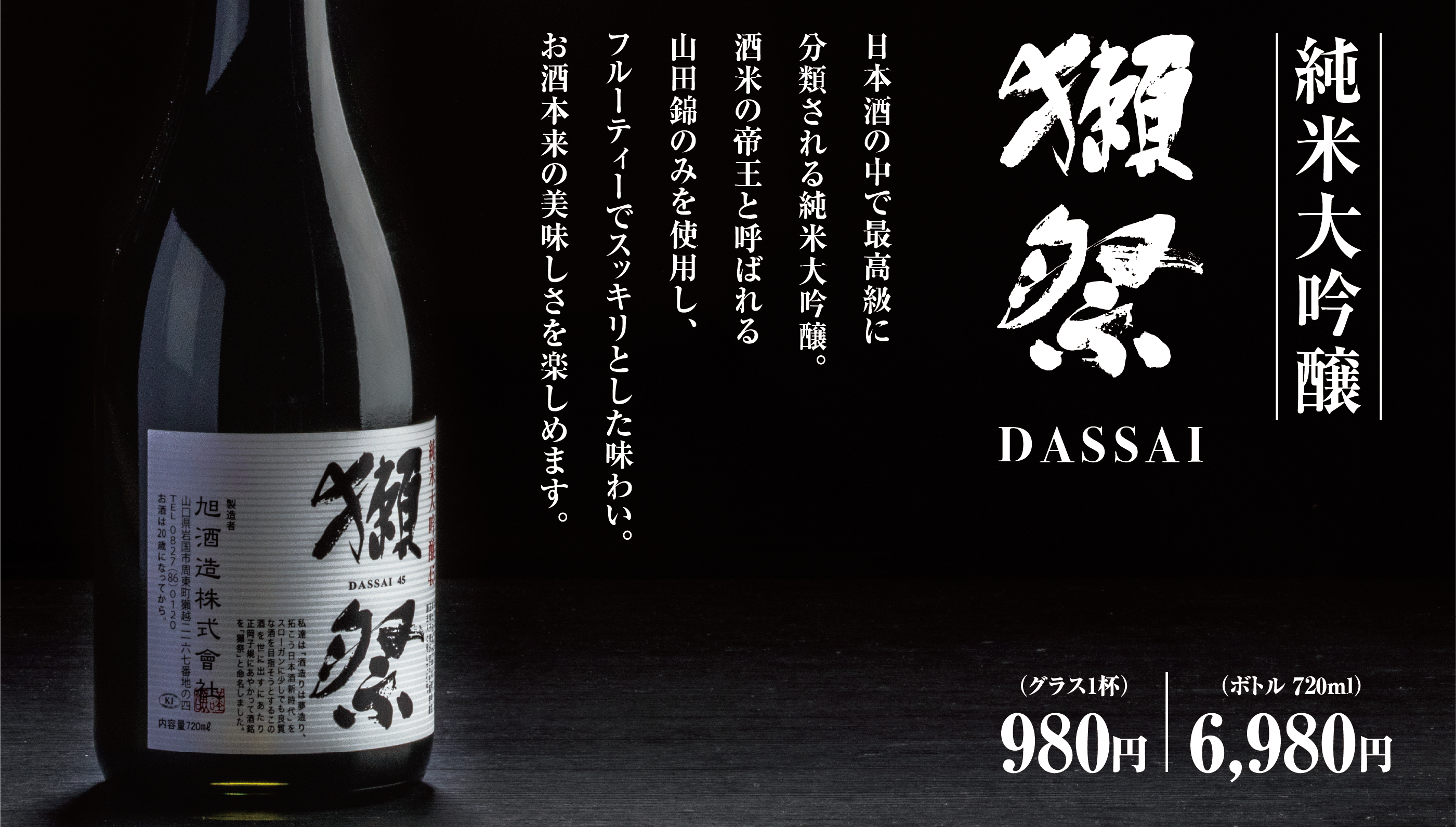 純米大吟醸 獺祭 DASSAI 日本酒の中で最高級に分類される純米大吟醸。酒米の帝王と呼ばれる山田錦のみを使用し、フルーティーでスッキリとした味わい。お酒本来の美味しさを楽しめます。（グラス1杯）980円（ボトル 720ml）6,980円