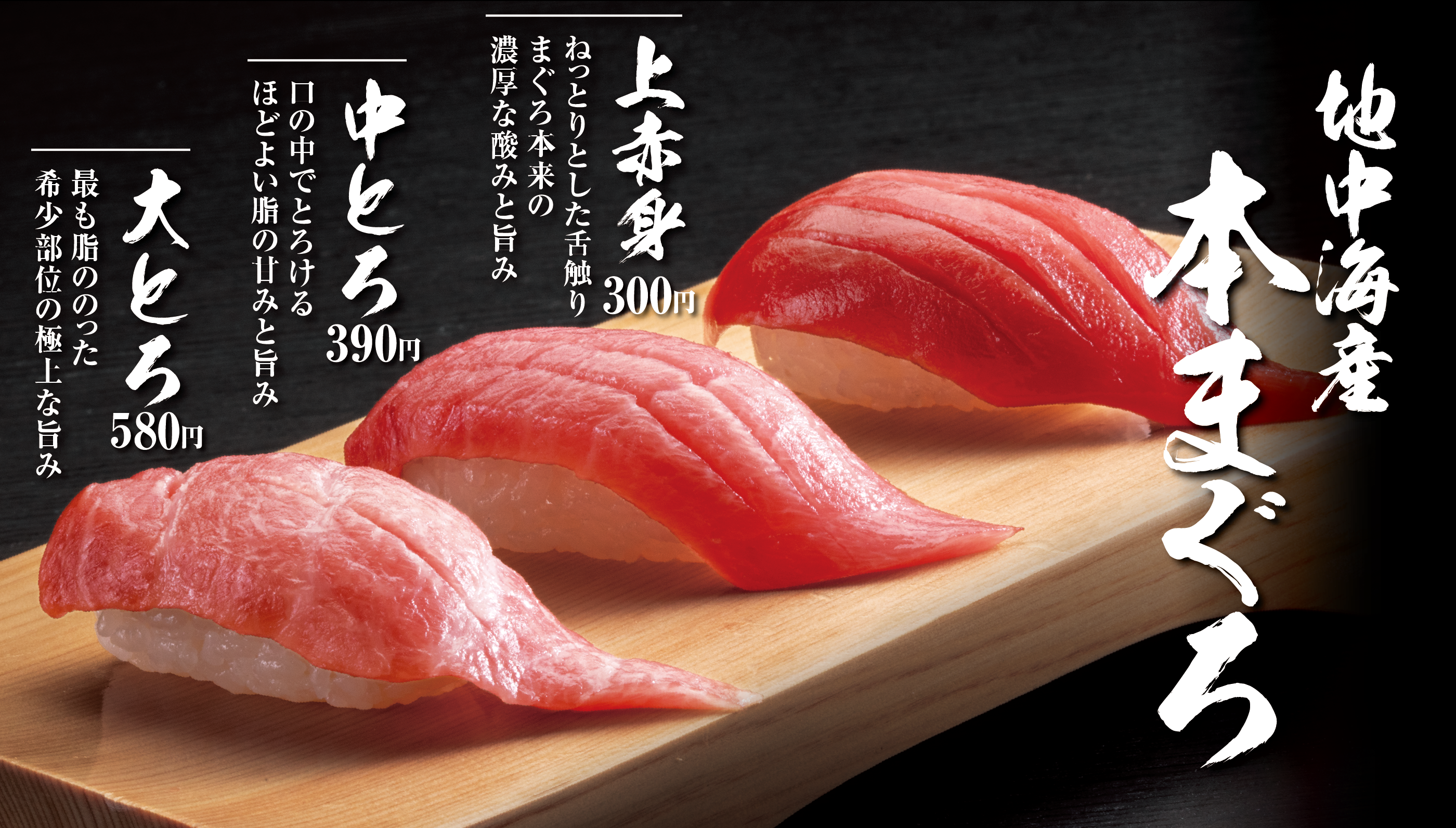 地中海産本まぐろ 上赤身300円 ねっとりとした舌触りまぐろ本来の濃厚な酸みと旨み 中とろ390円 口の中でとろけるほどよい脂の甘みと旨み 大とろ580円 最も脂ののった希少部位の極上な旨み