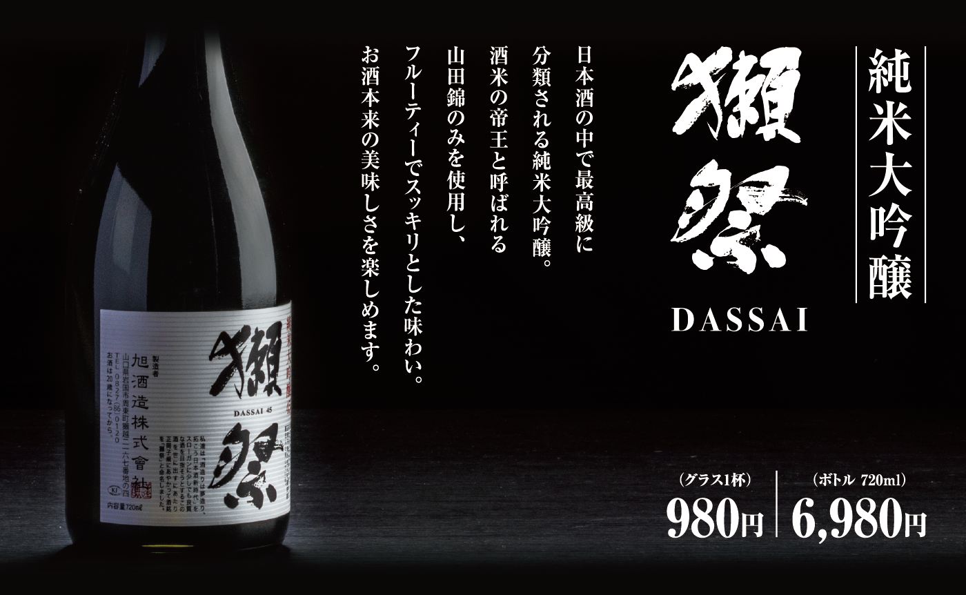 純米大吟醸 獺祭 DASSAI 日本酒の中で最高級に分類される純米大吟醸。酒米の帝王と呼ばれる山田錦のみを使用し、フルーティーでスッキリとした味わい。お酒本来の美味しさを楽しめます。（グラス1杯）980円 （ボトル 720ml）6,980円