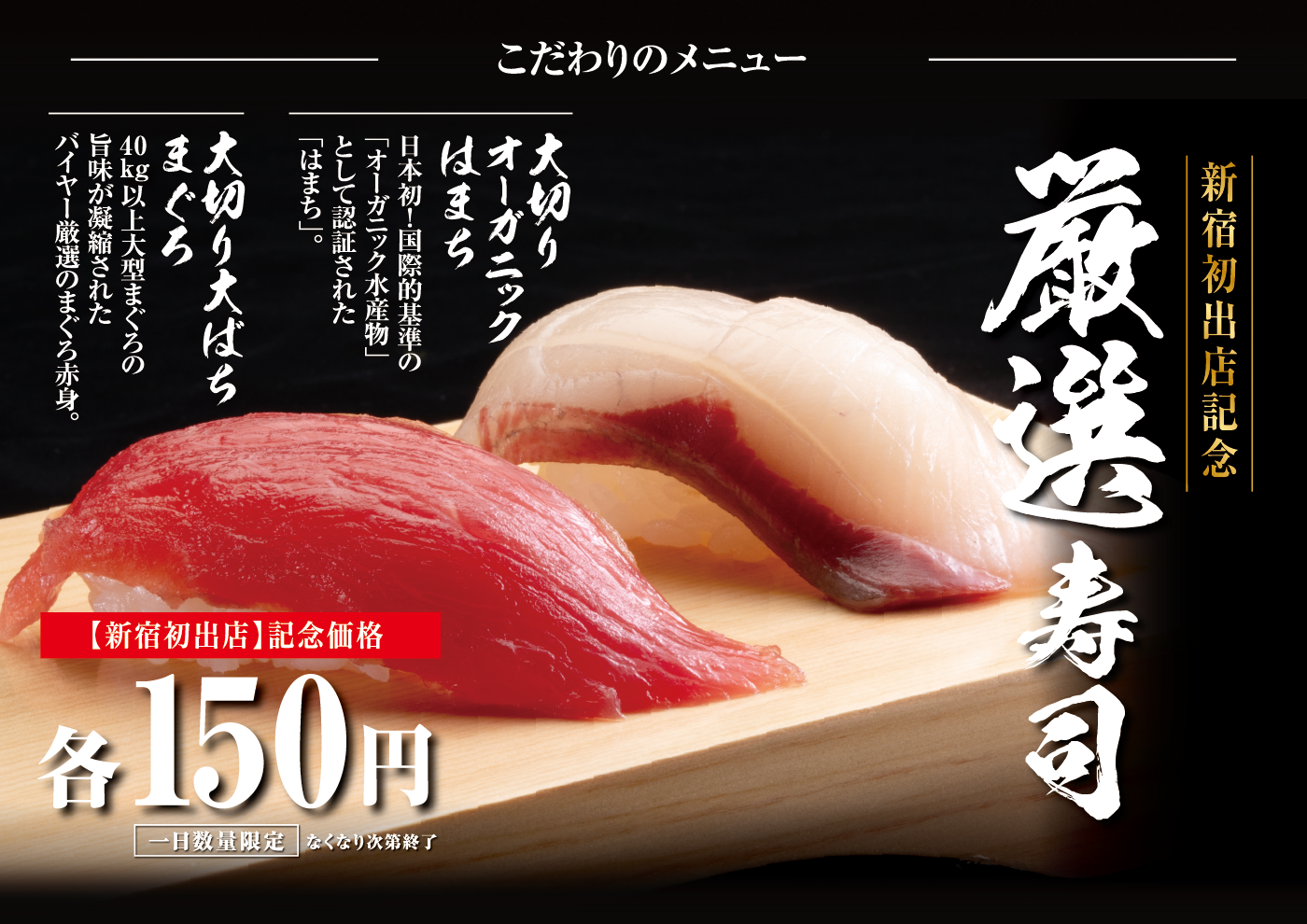 こだわりのメニュー 新宿初出店記念 厳選寿司 大切りオーガニックはまち 日本初！国際的基準の「オーガニック水産物」として認証された「はまち」。大切り大ばちまぐろ40kg以上大型まぐろの旨みが凝縮されたバイヤー厳選のまぐろ赤身。【新宿初出店】記念価格各150円 1日数量限定 なくなり次第終了