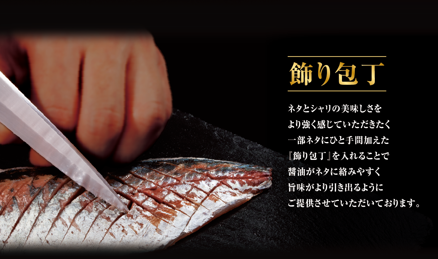 飾り包丁 ネタとシャリの美味しさをより強く感じていただきたく一部ネタにひと手間加えた『飾り包丁』を入れることで醤油がネタに絡みやすく旨味がより引き出るようにご提供させていただいております。