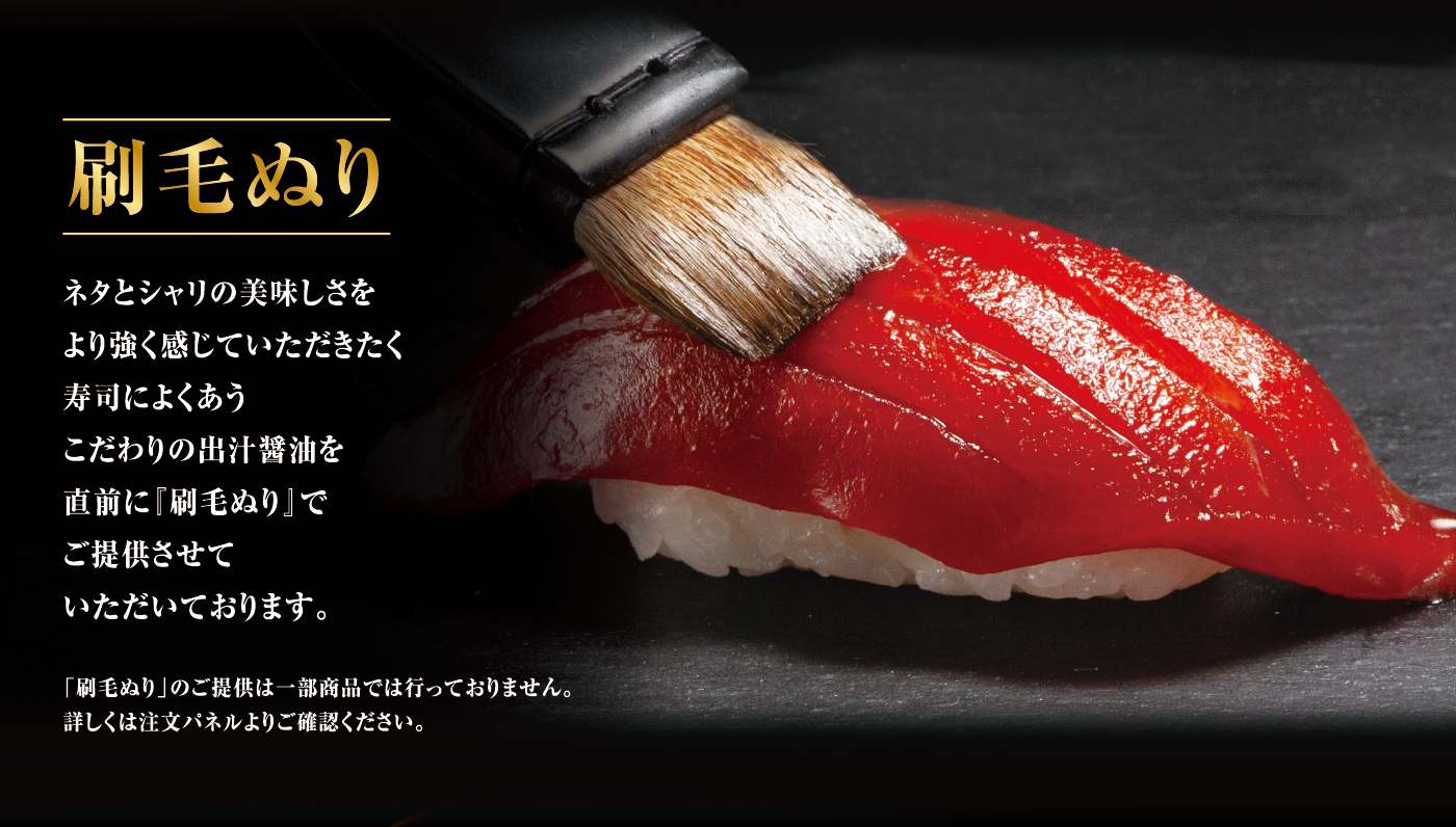 刷毛ぬり ネタとシャリの美味しさをより強く感じていただきたく寿司によくあうこだわりの出汁醤油を直前に『刷毛ぬり』でご提供させていただいております。 「刷毛ぬり」のご提供は一部商品では行っておりません。詳しくは注文パネルよりご確認ください。