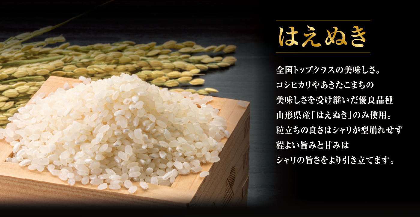 はえぬき 全国トップクラスの美味しさ。コシヒカリやあきたこまちの美味しさを受け継いだ優良品種山形県産「はえぬき」のみ使用。粒立ちの良さはシャリが型崩れせず程よい旨みと甘みはシャリの旨さをより引き立てます。