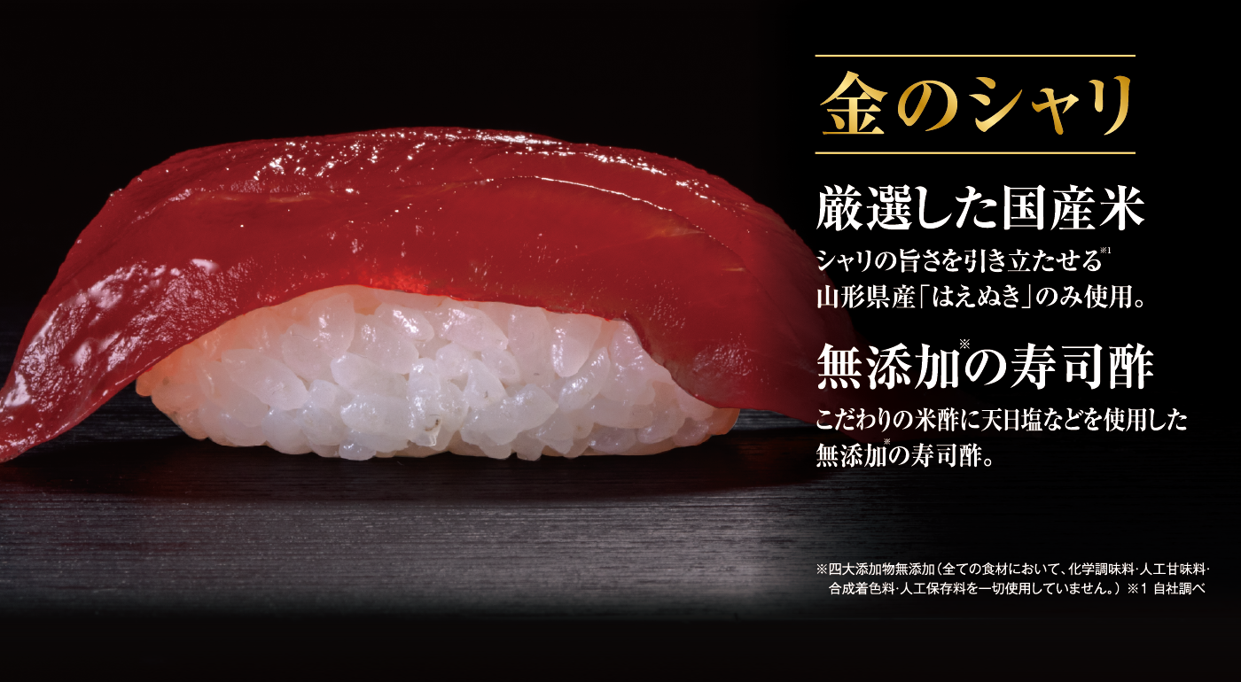 金のシャリ 厳選した国産米 シャリの旨さを引き立たせる山形県産「はえぬき」のみ使用。 無添加の寿司酢 こだわりの米酢に天日塩などを使用した無添加の寿司酢。 ※四大添加物無添加（全ての食材において、化学調味料・人工甘味料・合成着色料・人工保存料を一切使用していません。） ※1 自社調べ