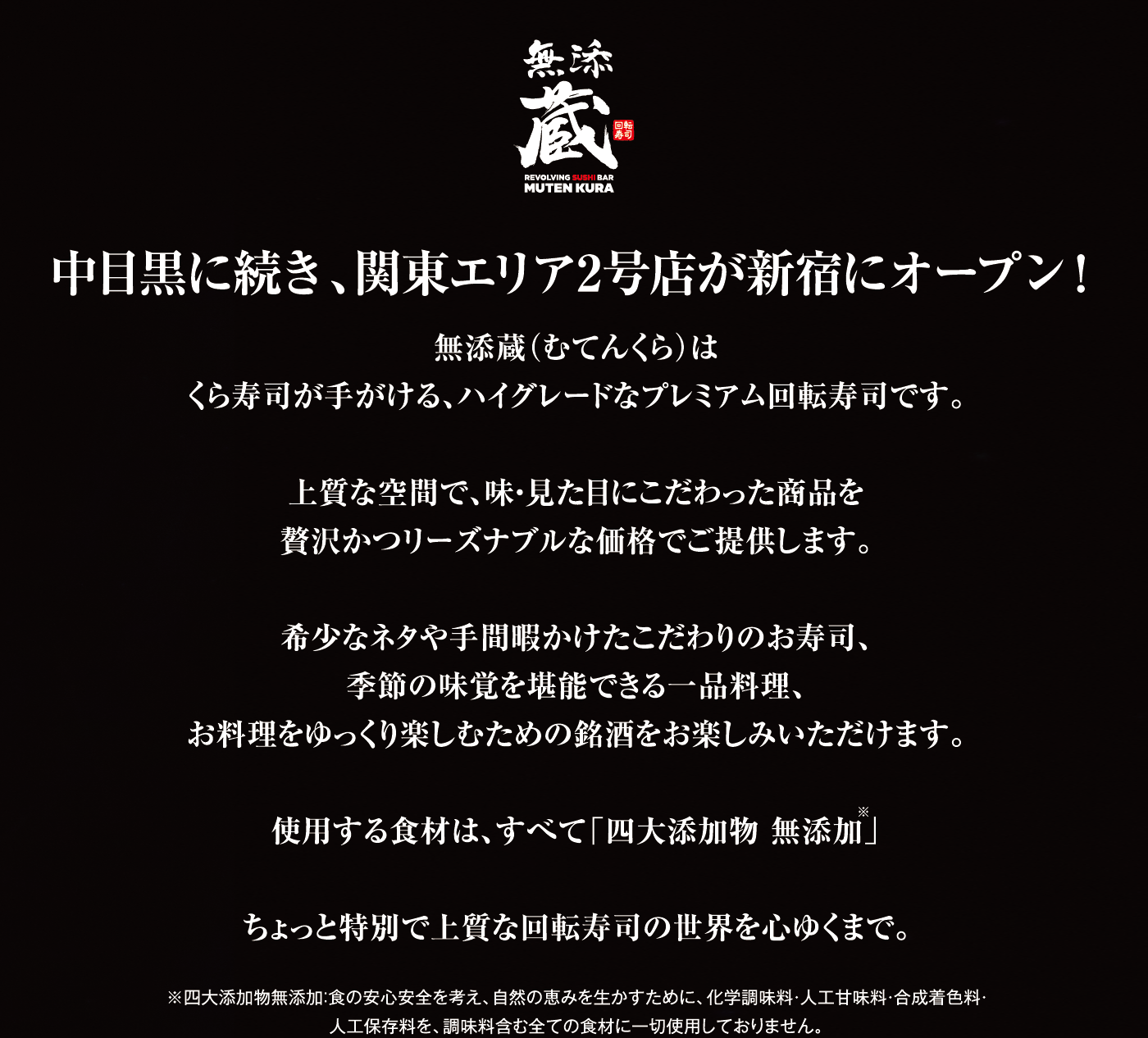 中目黒に続き、関東エリア2号店が新宿にオープン！無添蔵（むてんくら）はくら寿司が手がける、ハイグレードなプレミアム回転寿司です。上質な空間で、味・見た目にこだわった商品を贅沢かつリーズナブルな価格でご提供します。希少なネタや手間暇かけたこだわりのお寿司、季節の味覚を堪能できる一品料理、お料理をゆっくり楽しむための銘酒をお楽しみいただけます。使用する食材は、すべて「四大添加物 無添加」ちょっと特別で上質な回転寿司の世界を心ゆくまで。 ※四大添加物無添加：食の安心安全を考え、自然の恵みを生かすために、化学調味料・人工甘味料・合成着色料・人工保存料を、調味料含む全ての食材に一切使用しておりません。