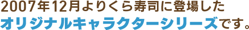 2007年12月よりくら寿司に登場したオリジナルキャラクターシリーズです。