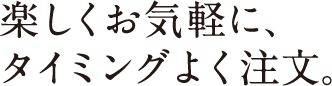 楽しくお気軽に、タイミングよく注文。