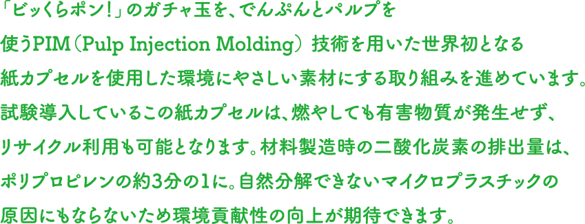 「ビッくらポン！」のガチャ玉を、でんぷんとパルプを使うPIM（Pulp Injection Molding） 技術を用いた世界初となる紙カプセルを使用した環境にやさしい素材にする取り組みを進めています。試験導入しているこの紙カプセルは、燃やしても有害物質が発生せず、リサイクル利用も可能となります。材料製造時の二酸化炭素の排出量は、ポリプロピレンの約3分の1に。自然分解できないマイクロプラスチックの原因にもならないため環境貢献性の向上が期待できます。