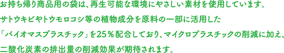 お持ち帰り商品用の袋は、再生可能な環境にやさしい素材を使用しています。サトウキビやトウモロコシ等の植物成分を原料の一部に活用した「バイオマスプラスチック」を25％配合しており、マイクロプラスチックの削減に加え、二酸化炭素の排出量の削減効果が期待されます。