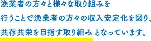 漁業者の方々と様々な取り組みを行うことで漁業者の方々の収入安定化を図り、共存共栄を目指す取り組みとなっています。