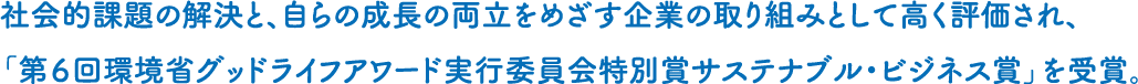 社会的課題の解決と、自らの成長の両立をめざす企業の取り組みとして高く評価され、「第６回環境省グッドライフアワード実行委員会特別賞サステナブル・ビジネス賞」を受賞。