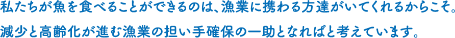私たちが魚を食べることができるのは、漁業に携わる方達がいてくれるからこそ。減少と高齢化が進む漁業の担い手確保の一助となればと考えています。