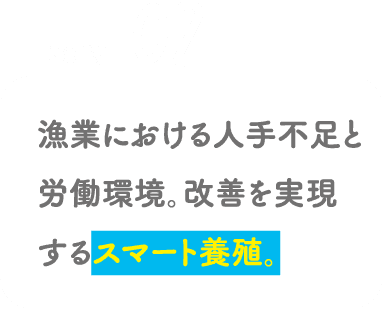 POINT02 漁業における人手不足と労働環境。改善を実現するスマート養殖。