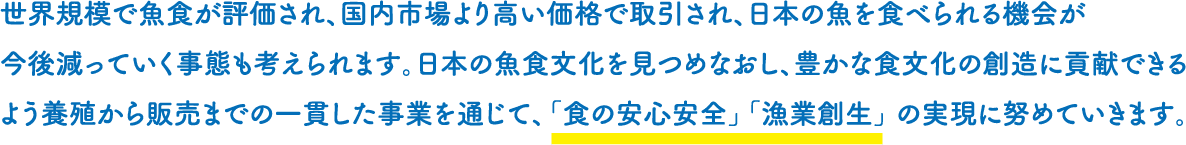 世界規模で魚食が評価され、国内市場より高い価格で取引され、日本の魚を食べられる機会が今後減っていく事態も考えられます。日本の魚食文化を見つめなおし、豊かな食文化の創造に貢献できるよう養殖から販売までの一貫した事業を通じて、「食の安心安全」「漁業創生」の実現に努めていきます。