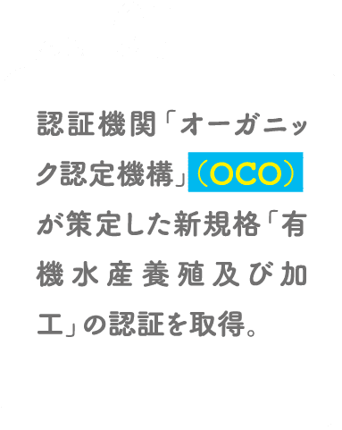 POINT01 認証機関「オーガニック認定機構」（OCO）が策定した新規格「有機水産養殖及び加工」の認証を取得。