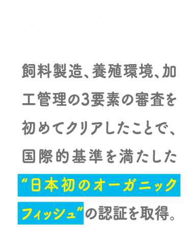 POINT02 飼料製造、養殖環境、加工管理の3要素の審査を初めてクリアしたことで、国際的基準を満たした“日本初のオーガニックフィッシュ”の認証を取得。