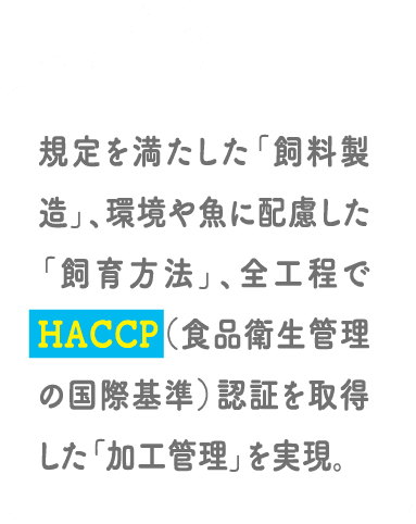 POINT03 規定を満たした「飼料製造」、環境や魚に配慮した「飼育方法」、全工程でHACCP（食品衛生管理の国際基準）認証を取得した「加工管理」を実現。