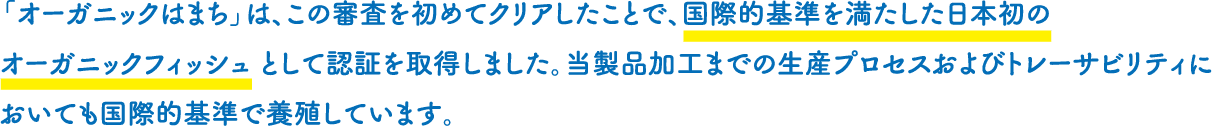 「オーガニックはまち」は、この審査を初めてクリアしたことで、国際的基準を満たした日本初のオーガニックフィッシュとして認証を取得しました。当製品加工までの生産プロセスおよびトレーサビリティにおいても国際的基準で養殖しています。