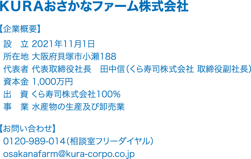 ＫＵＲＡおさかなファーム株式会社 【企業概要】設立 2021年11月1日　所在地 大阪府貝塚市小瀬188　代表者 代表取締役社長　田中信（くら寿司株式会社 取締役副社長）　資本金 1,000万円　出資 くら寿司株式会社100％　事業 水産物の生産及び卸売業　【お問い合わせ】0120-989-014（相談室フリーダイヤル）　osakanafarm@kura-corpo.co.jp