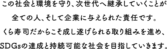 この社会と環境を守り、次世代へ継承していくことが全ての人、そして企業に与えられた責任です。くら寿司だからこそ成し遂げられる取り組みを進め、SDGsの達成と持続可能な社会を目指していきます。