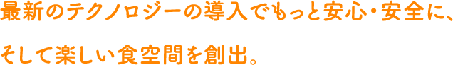最新のテクノロジーの導入でもっと安心・安全に、そして楽しい食空間を創出。