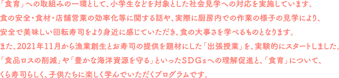 「食育」への取組みの一環として、小学生などを対象とした社会見学への対応を実施しています。食の安全・食材・店舗営業の効率化等に関する話や、実際に厨房内での作業の様子の見学により、安全で美味しい回転寿司をより身近に感じていただき、食の大事さを学べるものとなります。また、2021年11月から漁業創生とお寿司の提供を題材にした「出張授業」を、実験的にスタートしました。「食品ロスの削減」や「豊かな海洋資源を守る」といったＳＤＧｓへの理解促進と、「食育」について、くら寿司らしく、子供たちに楽しく学んでいただくプログラムです。