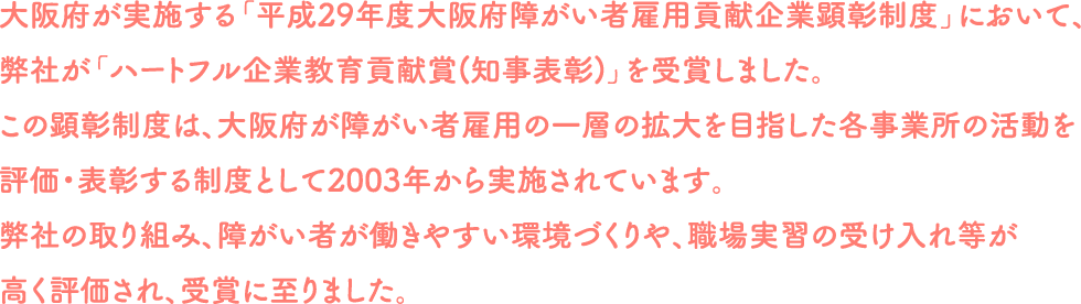 大阪府が実施する「平成29年度大阪府障がい者雇用貢献企業顕彰制度」において、弊社が「ハートフル企業教育貢献賞(知事表彰)」を受賞しました。この顕彰制度は、大阪府が障がい者雇用の一層の拡大を目指した各事業所の活動を評価・表彰する制度として2003年から実施されています。弊社の取り組み、障がい者が働きやすい環境づくりや、職場実習の受け入れ等が高く評価され、受賞に至りました。