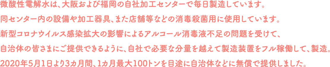 微酸性電解水は、大阪および福岡の自社加工センターで毎日製造しています。同センター内の設備や加工器具、また店舗等などの消毒殺菌用に使用しています。新型コロナウイルス感染拡大の影響によるアルコール消毒液不足の問題を受けて、自治体の皆さまにご提供できるように、自社で必要な分量を越えて製造装置をフル稼働して、製造。2020年5月1日より3カ月間、１カ月最大100トンを目途に自治体などに無償で提供しました。