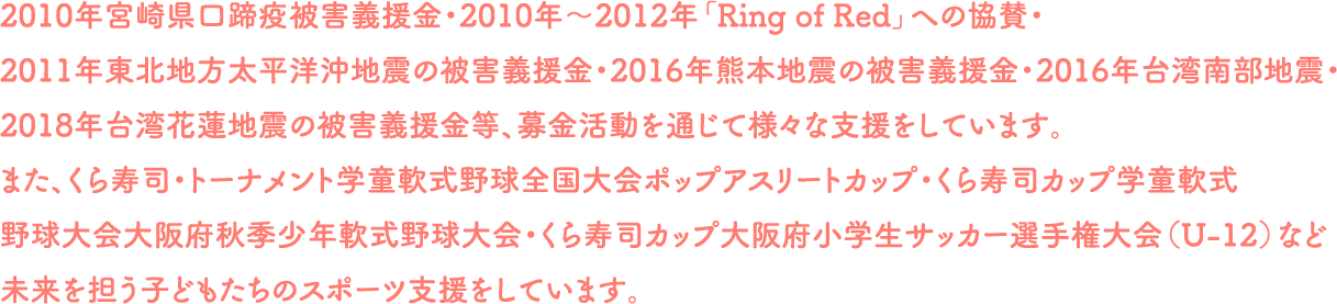 2010年宮崎県口蹄疫被害義援金・2010年～2012年「Ring of Red」への協賛・2011年東北地方太平洋沖地震の被害義援金・2016年熊本地震の被害義援金・2016年台湾南部地震・2018年台湾花蓮地震の被害義援金等、募金活動を通じて様々な支援をしています。また、くら寿司・トーナメント学童軟式野球全国大会ポップアスリートカップ・くら寿司カップ学童軟式野球大会大阪府秋季少年軟式野球大会・くら寿司カップ大阪府小学生サッカー選手権大会（U-12）など未来を担う子どもたちのスポーツ支援をしています。