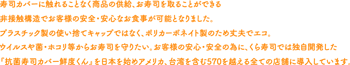 寿司カバーに触れることなく商品の供給、お寿司を取ることができる非接触構造でお客様の安全・安心なお食事が可能となりました。プラスチック製の使い捨てキャップではなく、ポリカーボネイト製のため丈夫でエコ。ウイルスや菌・ホコリ等からお寿司を守りたい。お客様の安心・安全の為に、くら寿司では独自開発した『抗菌寿司カバー鮮度くん』を日本を始めアメリカ、台湾を含む570を越える全ての店舗に導入しています。