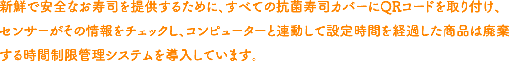 新鮮で安全なお寿司を提供するために、すべての抗菌寿司カバーにQRコードを取り付け、センサーがその情報をチェックし、コンピューターと連動して設定時間を経過した商品は廃棄する時間制限管理システムを導入しています。