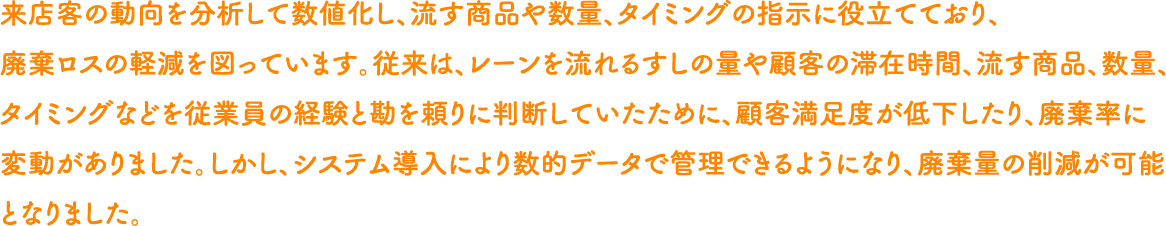 来店客の動向を分析して数値化し、流す商品や数量、タイミングの指示に役立てており、廃棄ロスの軽減を図っています。従来は、レーンを流れるすしの量や顧客の滞在時間、流す商品、数量、タイミングなどを従業員の経験と勘を頼りに判断していたために、顧客満足度が低下したり、廃棄率に変動がありました。しかし、システム導入により数的データで管理できるようになり、廃棄量の削減が可能となりました。