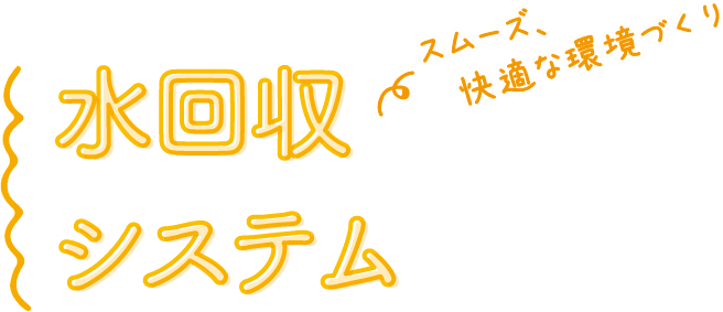 スムーズ、快適な環境づくり 水回収システム