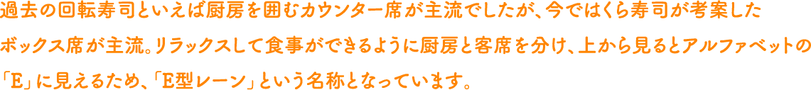 過去の回転寿司といえば厨房を囲むカウンター席が主流でしたが、今ではくら寿司が考案したボックス席が主流。リラックスして食事ができるように厨房と客席を分け、上から見るとアルファベットの「E」に見えるため、「E型レーン」という名称となっています。