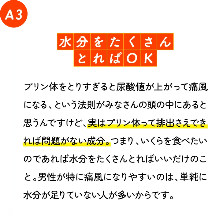 水分をたくさんとればOK。 プリン体をとりすぎると尿酸値が上がって痛風になる、という法則がみなさんの頭の中にあると思うんですけど、実はプリン体って排出さえできれば問題がない成分。つまり、いくらを食べたいのであれば水分をたくさん取ればいいだけのこと。男性が特に痛風になりやすいのは、単純に水分が足りていない人が多いからです。