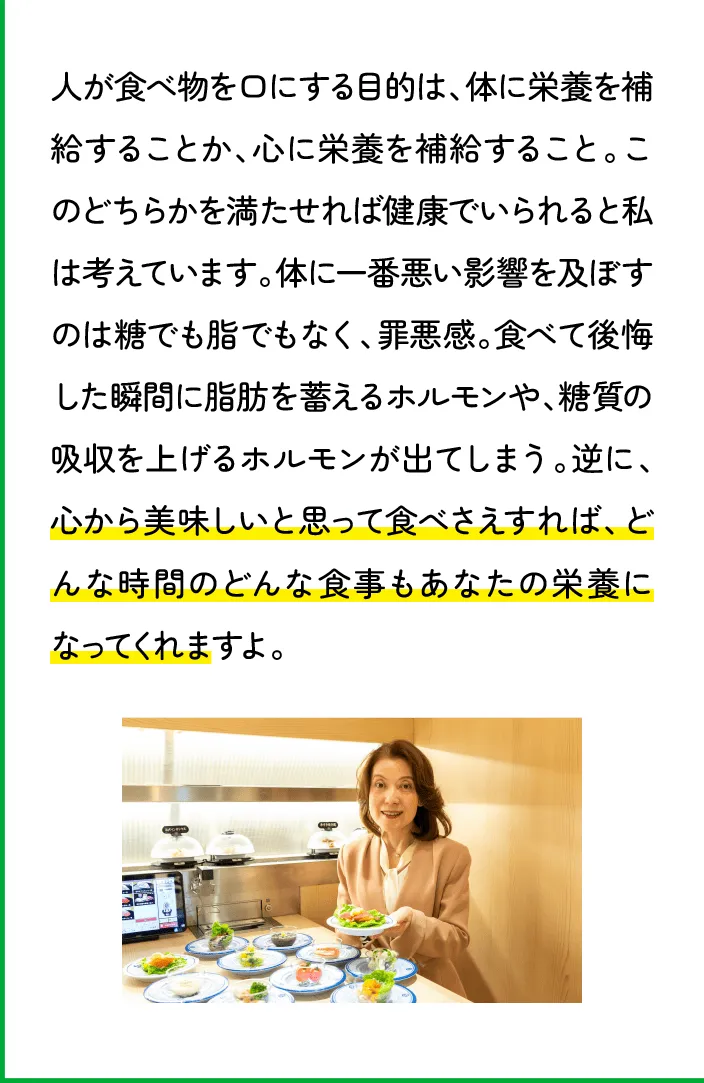 人が食べ物を口にする目的は、体に栄養を補給することか、心に栄養を補給すること。このどちらかを満たせれば健康でいられると私は考えています。体に一番悪い影響を及ぼすのは糖でも脂でもなく、罪悪感。食べて後悔した瞬間に脂肪を蓄えるホルモンや、糖質の吸収を上げるホルモンが出てしまう。逆に、心から美味しいと思って食べさえすれば、どんな時間のどんな食事もあなたの栄養になってくれますよ。