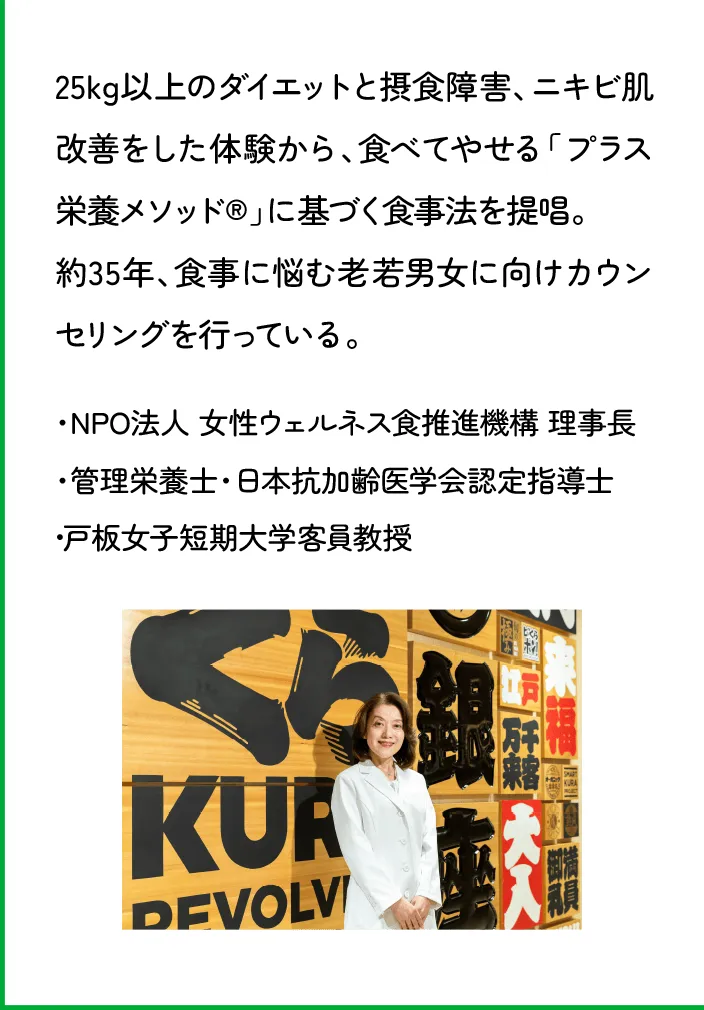 25kg以上のダイエットと摂食障害、ニキビ肌改善をした体験から、食べてやせる「プラス栄養メソッド®」に基づく食事法を提唱。約35年、食事に悩む老若男女に向けカウンセリングを行っている。・NPO法人 女性ウェルネス食推進機構 理事長・管理栄養士・日本抗加齢医学会認定指導士・戸板女子短期大学客員教授